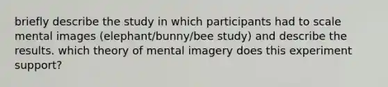 briefly describe the study in which participants had to scale mental images (elephant/bunny/bee study) and describe the results. which theory of mental imagery does this experiment support?