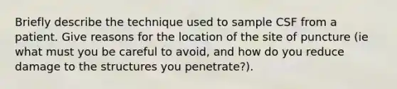 Briefly describe the technique used to sample CSF from a patient. Give reasons for the location of the site of puncture (ie what must you be careful to avoid, and how do you reduce damage to the structures you penetrate?).