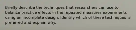 Briefly describe the techniques that researchers can use to balance practice effects in the repeated measures experiments using an incomplete design. Identify which of these techniques is preferred and explain why.