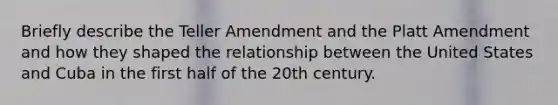 Briefly describe the Teller Amendment and the Platt Amendment and how they shaped the relationship between the United States and Cuba in the first half of the 20th century.