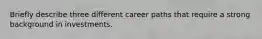 Briefly describe three different career paths that require a strong background in investments.