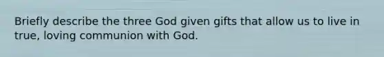 Briefly describe the three God given gifts that allow us to live in true, loving communion with God.