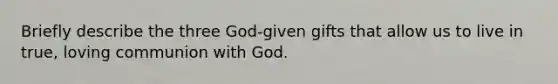 Briefly describe the three God-given gifts that allow us to live in true, loving communion with God.