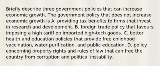 Briefly describe three government policies that can increase economic growth. The government policy that does not increase economic growth is A. providing tax benefits to firms that invest in research and development. B. foreign trade policy that favours imposing a high tariff on imported​ high-tech goods. C. better health and education policies that provide free childhood​ vaccination, water​ purification, and public education. D. policy concerning property rights and rules of law that can free the country from corruption and political instability.