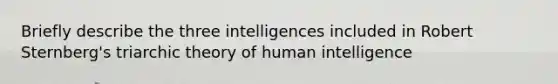 Briefly describe the three intelligences included in Robert Sternberg's triarchic theory of human intelligence