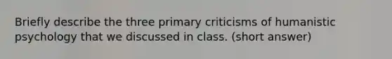 Briefly describe the three primary criticisms of humanistic psychology that we discussed in class. (short answer)