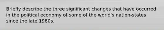 Briefly describe the three significant changes that have occurred in the political economy of some of the world's nation-states since the late 1980s.