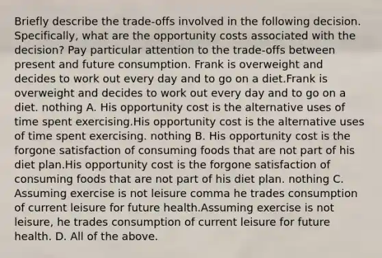 Briefly describe the​ trade-offs involved in the following decision.​ Specifically, what are the opportunity costs associated with the​ decision? Pay particular attention to the​ trade-offs between present and future consumption. Frank is overweight and decides to work out every day and to go on a diet.Frank is overweight and decides to work out every day and to go on a diet. nothing A. His opportunity cost is the alternative uses of time spent exercising.His opportunity cost is the alternative uses of time spent exercising. nothing B. His opportunity cost is the forgone satisfaction of consuming foods that are not part of his diet plan.His opportunity cost is the forgone satisfaction of consuming foods that are not part of his diet plan. nothing C. Assuming exercise is not leisure comma he trades consumption of current leisure for future health.Assuming exercise is not leisure, he trades consumption of current leisure for future health. D. All of the above.