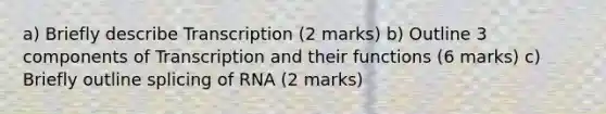 a) Briefly describe Transcription (2 marks) b) Outline 3 components of Transcription and their functions (6 marks) c) Briefly outline splicing of RNA (2 marks)