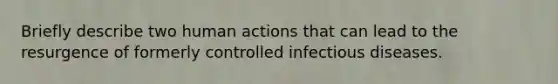 Briefly describe two human actions that can lead to the resurgence of formerly controlled infectious diseases.