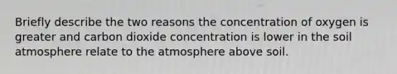 Briefly describe the two reasons the concentration of oxygen is greater and carbon dioxide concentration is lower in the soil atmosphere relate to the atmosphere above soil.