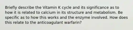 Briefly describe the Vitamin K cycle and its significance as to how it is related to calcium in its structure and metabolism. Be specific as to how this works and the enzyme involved. How does this relate to the anticoagulant warfarin?