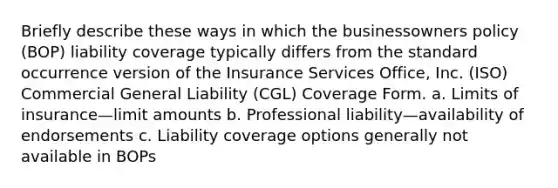 Briefly describe these ways in which the businessowners policy (BOP) liability coverage typically differs from the standard occurrence version of the Insurance Services Office, Inc. (ISO) Commercial General Liability (CGL) Coverage Form. a. Limits of insurance—limit amounts b. Professional liability—availability of endorsements c. Liability coverage options generally not available in BOPs