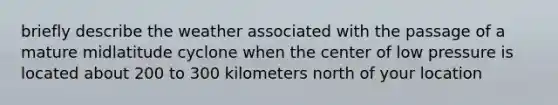 briefly describe the weather associated with the passage of a mature midlatitude cyclone when the center of low pressure is located about 200 to 300 kilometers north of your location