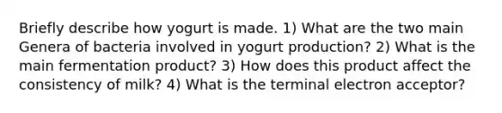 Briefly describe how yogurt is made. 1) What are the two main Genera of bacteria involved in yogurt production? 2) What is the main fermentation product? 3) How does this product affect the consistency of milk? 4) What is the terminal electron acceptor?