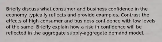 Briefly discuss what consumer and business confidence in the economy typically reflects and provide examples. Contrast the effects of high consumer and business confidence with low levels of the same. Briefly explain how a rise in confidence will be reflected in the aggregate supply-aggregate demand model.