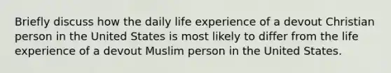 Briefly discuss how the daily life experience of a devout Christian person in the United States is most likely to differ from the life experience of a devout Muslim person in the United States.