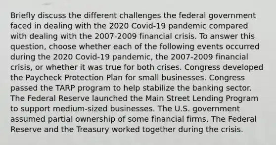 Briefly discuss the different challenges the federal government faced in dealing with the 2020​ Covid-19 pandemic compared with dealing with the 2007-2009 financial crisis. To answer this​ question, choose whether each of the following events occurred during the 2020​ Covid-19 pandemic, the 2007-2009 financial​ crisis, or whether it was true for both crises. Congress developed the Paycheck Protection Plan for small businesses. Congress passed the TARP program to help stabilize the banking sector. The Federal Reserve launched the Main Street Lending Program to support​ medium-sized businesses. The U.S. government assumed partial ownership of some financial firms. The Federal Reserve and the Treasury worked together during the crisis.