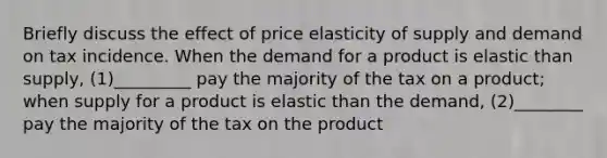 Briefly discuss the effect of price elasticity of supply and demand on tax incidence. When the demand for a product is elastic than supply, (1)_________ pay the majority of the tax on a product; when supply for a product is elastic than the demand, (2)________ pay the majority of the tax on the product