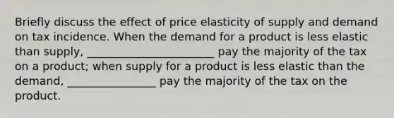 Briefly discuss the effect of price elasticity of supply and demand on tax incidence. When the demand for a product is less elastic than​ supply, _______________________ pay the majority of the tax on a product​; when supply for a product is less elastic than the​ demand, ________________ pay the majority of the tax on the product.