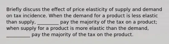 Briefly discuss the effect of price elasticity of supply and demand on tax incidence. When the demand for a product is less elastic than​ supply, _________ pay the majority of the tax on a product; when supply for a product is more elastic than the​ demand, __________ pay the majority of the tax on the product.