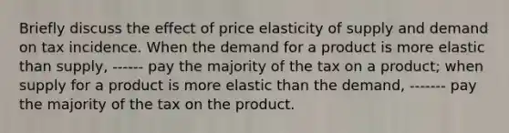 Briefly discuss the effect of price elasticity of supply and demand on tax incidence. When the demand for a product is more elastic than​ supply, ------ pay the majority of the tax on a product​; when supply for a product is more elastic than the​ demand, ------- pay the majority of the tax on the product.