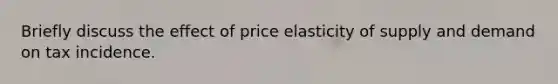 Briefly discuss the effect of price elasticity of supply and demand on tax incidence.