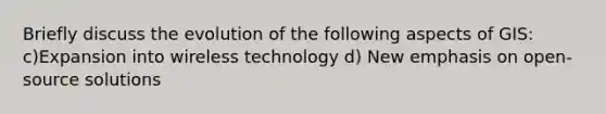 Briefly discuss the evolution of the following aspects of GIS: c)Expansion into wireless technology d) New emphasis on open-source solutions