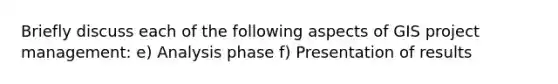 Briefly discuss each of the following aspects of GIS project management: e) Analysis phase f) Presentation of results