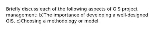 Briefly discuss each of the following aspects of GIS project management: b)The importance of developing a well-designed GIS. c)Choosing a methodology or model