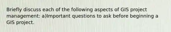 Briefly discuss each of the following aspects of GIS project management: a)Important questions to ask before beginning a GIS project.