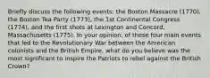 Briefly discuss the following events: the Boston Massacre (1770), the Boston Tea Party (1773), the 1st Continental Congress (1774), and the first shots at Lexington and Concord, Massachusetts (1775). In your opinion, of these four main events that led to the Revolutionary War between the American colonists and the British Empire, what do you believe was the most significant to inspire the Patriots to rebel against the British Crown?