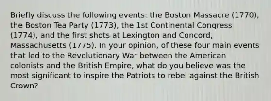 Briefly discuss the following events: the Boston Massacre (1770), the Boston Tea Party (1773), the 1st Continental Congress (1774), and the first shots at Lexington and Concord, Massachusetts (1775). In your opinion, of these four main events that led to the Revolutionary War between the American colonists and the British Empire, what do you believe was the most significant to inspire the Patriots to rebel against the British Crown?