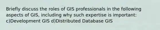 Briefly discuss the roles of GIS professionals in the following aspects of GIS, including why such expertise is important: c)Development GIS d)Distributed Database GIS