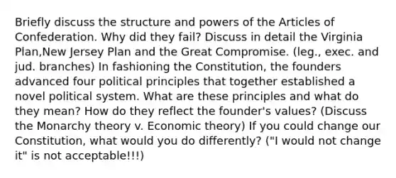 Briefly discuss the structure and powers of the Articles of Confederation. Why did they fail? Discuss in detail the Virginia Plan,New Jersey Plan and the Great Compromise. (leg., exec. and jud. branches) In fashioning the Constitution, the founders advanced four political principles that together established a novel political system. What are these principles and what do they mean? How do they reflect the founder's values? (Discuss the Monarchy theory v. Economic theory) If you could change our Constitution, what would you do differently? ("I would not change it" is not acceptable!!!)