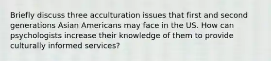 Briefly discuss three acculturation issues that first and second generations Asian Americans may face in the US. How can psychologists increase their knowledge of them to provide culturally informed services?