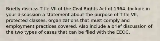 Briefly discuss Title VII of the Civil Rights Act of 1964. Include in your discussion a statement about the purpose of Title VII, protected classes, organizations that must comply and employment practices covered. Also include a brief discussion of the two types of cases that can be filed with the EEOC.