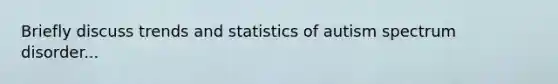 Briefly discuss trends and statistics of autism spectrum disorder...