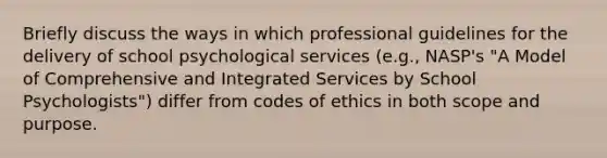 Briefly discuss the ways in which professional guidelines for the delivery of school psychological services (e.g., NASP's "A Model of Comprehensive and Integrated Services by School Psychologists") differ from codes of ethics in both scope and purpose.