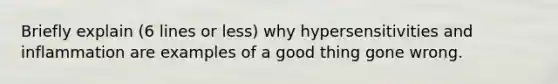 Briefly explain (6 lines or less) why hypersensitivities and inflammation are examples of a good thing gone wrong.