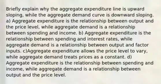 Briefly explain why the aggregate expenditure line is upward sloping, while the aggregate demand curve is downward sloping. a) Aggregate expenditure is the relationship between output and the price level, while aggregate demand is a relationship between spending and income. b) Aggregate expenditure is the relationship between spending and interest rates, while aggregate demand is a relationship between output and factor inputs. c)Aggregate expenditure allows the price level to vary, while aggregate demand treats prices as a constant. d) Aggregate expenditure is the relationship between spending and income, while aggregate demand is a relationship between output and the price level.