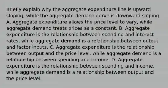 Briefly explain why the aggregate expenditure line is upward​ sloping, while the aggregate demand curve is downward sloping. A. Aggregate expenditure allows the price level to​ vary, while aggregate demand treats prices as a constant. B. Aggregate expenditure is the relationship between spending and interest​ rates, while aggregate demand is a relationship between output and factor inputs. C. Aggregate expenditure is the relationship between output and the price​ level, while aggregate demand is a relationship between spending and income. D. Aggregate expenditure is the relationship between spending and​ income, while aggregate demand is a relationship between output and the price level.