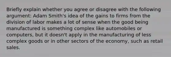 Briefly explain whether you agree or disagree with the following​ argument: Adam​ Smith's idea of the gains to firms from the division of labor makes a lot of sense when the good being manufactured is something complex like automobiles or​ computers, but it​ doesn't apply in the manufacturing of less complex goods or in other sectors of the​ economy, such as retail sales.