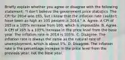 Briefly explain whether you agree or disagree with the following statement: ​"I don't believe the government price statistics. The CPI for 2014 was 205, but I know that the inflation rate couldn't have been as high as 105 percent in 2014." A. Agree. A CPI of 205 is a 105% increase from 100, which is impossible. B. Agree. A CPI of 205 is a 105% increase in the price level from the base year. The inflation rate in 2014 is 105%. C. Disagree. The inflation rate is always the same as the natural rate of​ unemployment, which is about​ 5%. D. Disagree. The inflation rate is the percentage increase in the price level from the previous​ year, not the base year.