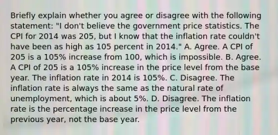 Briefly explain whether you agree or disagree with the following statement: ​"I don't believe the government price statistics. The CPI for 2014 was 205, but I know that the inflation rate couldn't have been as high as 105 percent in 2014." A. Agree. A CPI of 205 is a 105% increase from 100, which is impossible. B. Agree. A CPI of 205 is a 105% increase in the price level from the base year. The inflation rate in 2014 is 105%. C. Disagree. The inflation rate is always the same as the natural rate of​ unemployment, which is about​ 5%. D. Disagree. The inflation rate is the percentage increase in the price level from the previous​ year, not the base year.