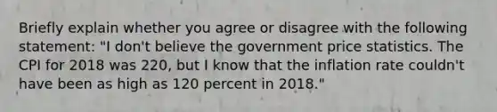 Briefly explain whether you agree or disagree with the following​ statement: ​"I don't believe the government price statistics. The CPI for 2018 was 220​, but I know that the inflation rate ​couldn't have been as high as 120 percent in​ 2018."