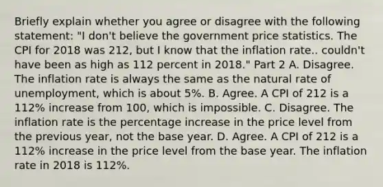 Briefly explain whether you agree or disagree with the following​ statement: ​"I don't believe the government price statistics. The CPI for 2018 was 212​, but I know that the inflation rate.. ​couldn't have been as high as 112 percent in​ 2018." Part 2 A. Disagree. The inflation rate is always the same as the natural rate of​ unemployment, which is about​ 5%. B. Agree. A CPI of 212 is a 112​% increase from​ 100, which is impossible. C. Disagree. The inflation rate is the percentage increase in the price level from the previous​ year, not the base year. D. Agree. A CPI of 212 is a 112​% increase in the price level from the base year. The inflation rate in 2018 is 112​%.