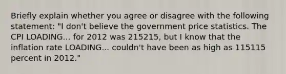 Briefly explain whether you agree or disagree with the following​ statement: ​"I don't believe the government price statistics. The CPI LOADING... for 2012 was 215215​, but I know that the inflation rate LOADING... ​couldn't have been as high as 115115 percent in​ 2012."