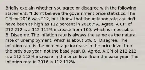 Briefly explain whether you agree or disagree with the following​ statement: ​"I don't believe the government price statistics. The CPI for 2016 was 212​, but I know that the inflation rate ​couldn't have been as high as 112 percent in​ 2016." A. Agree. A CPI of 212 212 is a 112 112​% increase from​ 100, which is impossible. B. Disagree. The inflation rate is always the same as the natural rate of​ unemployment, which is about​ 5%. C. Disagree. The inflation rate is the percentage increase in the price level from the previous​ year, not the base year. D. Agree. A CPI of 212 212 is a 112 112​% increase in the price level from the base year. The inflation rate in 2016 is 112 112​%.