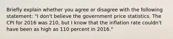 Briefly explain whether you agree or disagree with the following​ statement: ​"I don't believe the government price statistics. The CPI for 2016 was 210​, but I know that the inflation rate ​couldn't have been as high as 110 percent in​ 2016."